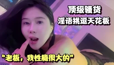 “老板，我性瘾很大的”顶级骚货淫语挑逗天花板